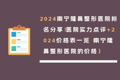2024南寧隆鼻整形醫院排名分享!醫院實力點評+2024價格表一覽(南寧隆鼻整形醫院的價格)